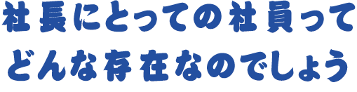 社長にとっての社員ってどんな存在なのでしょう