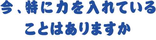 今、特に力を入れていることはありますか