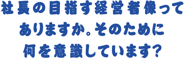 社長の目指す経営者像ってありますか。そのために何を意識しています？