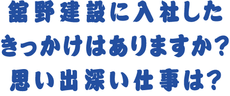 舘野建設に入社したきっかけはありますか？ 思い出深い仕事は？