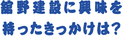 舘野建設に興味を持ったきっかけは?