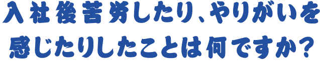入社後苦労したり、やりがいを感じたりしたことは何ですか?