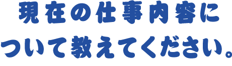 現在の仕事内容について教えてください。