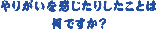 やりがいを感じたりしたことは何ですか？