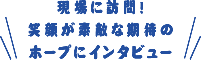 現場に訪問!笑顔が素敵な期待のホープにインタビュー